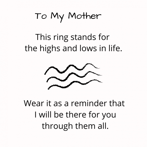 This ring beautifully symbolizes the highs and lows in life, it serves as a reminder for a beloved daughter, sister, mother or friend that you will always be there for them.   This inspirational ring will give them courage, no matter where they go, what difficulties they encounter. They can feel your encouragement.   It is suitable and not limited as a gift for mother, daughter, sister or friend.  We have also made two plain band wave rings for a customer's two sons.  

Our rings will come with a free gift card, kindly advise who you would like it addressed to.